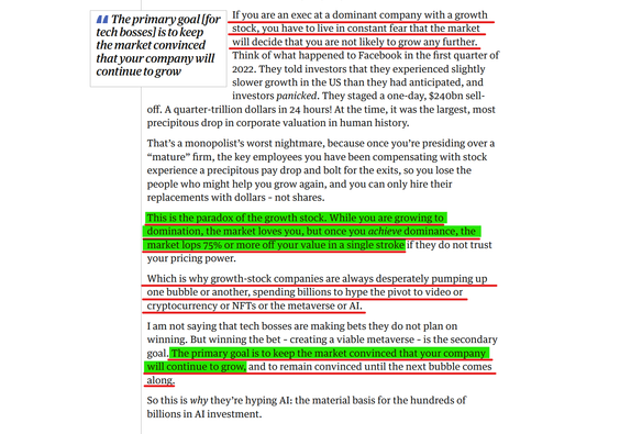 Text from article(edited for length):
If you are an exec at a dominant company with a growth stock, you have to live in constant fear that the market will decide that you are not likely to grow any further. Think of what happened to Facebook in the first quarter of 2022. They told investors that they experienced slightly slower growth in the US than they had anticipated, and investors panicked. They staged a one-day, $240bn sell-off. A quarter-trillion dollars in 24 hours! At the time, it was the largest, most precipitous drop in corporate valuation in human history.
....

This is the paradox of the growth stock. While you are growing to domination, the market loves you, but once you achieve dominance, the market lops 75% or more off your value in a single stroke if they do not trust your pricing power.

Which is why growth-stock companies are always desperately pumping up one bubble or another, spending billions to hype the pivot to video or cryptocurrency or NFTs or the metaverse or AI.

I am not saying that tech bosses are making bets they do not plan on winning. But winning the bet – creating a viable metaverse – is the secondary goal. The primary goal is to keep the market convinced that your company will continue to grow, and to remain convinced until the next bubble comes along.

So this is why they’re hyping AI: the material basis for the hundreds of billions in AI investment.