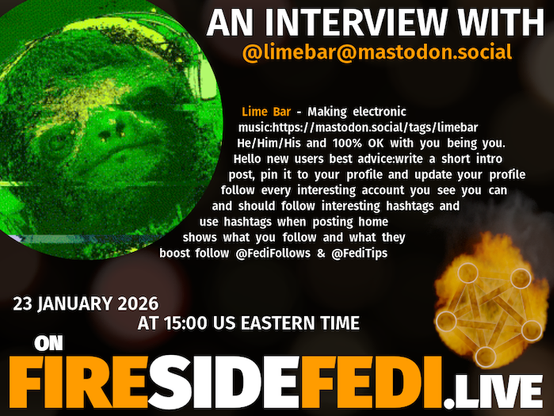 A dark image. The background is unclear and blurry. On the foreground on the left there is a huge circle, inside of which a profile picture belonging to @limebar@mastodon.social. On the other side, a bit lower in the frame we see a fediverse logo, but on fire. This is the logo of the Fireside Fedi show. In between those two elements a text is written. This text says:

AN INTERVIEW WITH
@limebar@mastodon.social

Lime Bar - Making electronic music:https://mastodon.social/tags/limebar He/Him/His and 100% OK with you being you. Hello new users best advice:write a short intro post, pin it to your profile and update your profile follow every interesting account you see you can and should follow interesting hashtags and use hashtags when posting home shows what you follow and what they boost follow @FediFollows & @FediTips

23 January 2026
AT 15:00 US EASTERN TIME
ON
FIRESIDEFEDI.LIVE