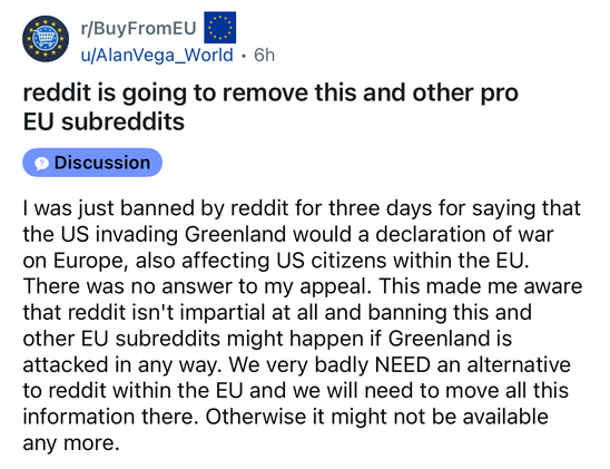 Screenshot from a Reddit post titled: Reddit is going to remove this and other pro EU subreddits

From r/BuyFromEU

By u/AlanVega_World

I was just banned by reddit for three days for saying that the US invading Greenland would a declaration of war on Europe, also affecting US citizens within the EU. There was no answer to my appeal. This made me aware that reddit isn't impartial at all and banning this and
other EU subreddits might happen if Greenland is
attacked in any way. We very badly NEED an alternative to reddit within the EU and we will need to move all this information there. Otherwise it might not be available
any more.