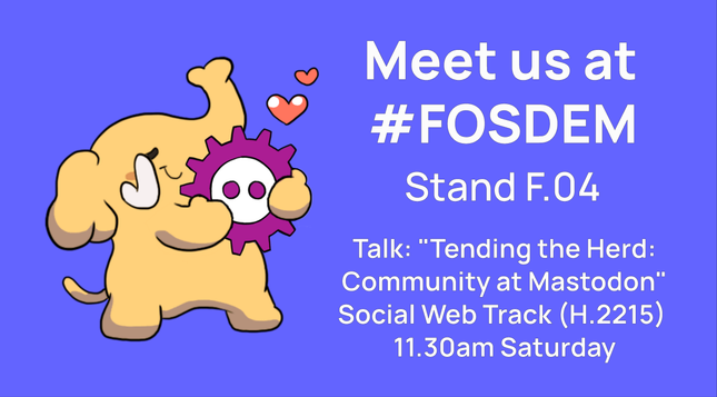 A Mastodon mascot embracing the FOSDEM logo, alongside the text:
Meet us at #FOSDEM
Stand F.04
Talk: "Tending the Herd: Community at Mastodon™
Social Web Track (H.2215) 11.30am Saturday
