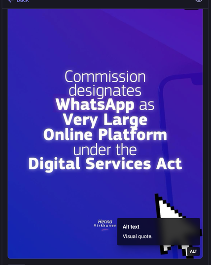 Screenshot of the image in the toot replied to, showing a tooltip that reveals the alt text field says "Visual quote".

The actual alt text is "Commission designates WhatsApp as Very Large Online Platform under the Digital Services Act". It has a blue field with a large white arrow cursor. The name "Henna Virkkunen" appears underneath the rest of the text.