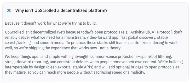 Screenshot of UpScrolled faq:

Why isn't UpScrolled a decentralized platform?
Because it doesn't work for what we're trying to build.
UpScrolled isn't decentralized (yet) because today's open protocols (e.g., ActivityPub, AT Protocol) don't reliably deliver what we need for a mainstream, video-forward app: fast global discovery, stable search/ranking, and smooth media. In practice, these stacks stillean on centralized indexing to work well, so we're shipping the experience that works now--not a theory.
We keep things open and simple with lightweight, common-sense protections-spam/bot filtering, straightforward reporting, and consistent deletes when people remove their own content. We're building interoperable by design (clean exports, stable APIs) and will add optional bridges to open protocols as they mature, so you can reach more people without sacrificing speed or simplicity.