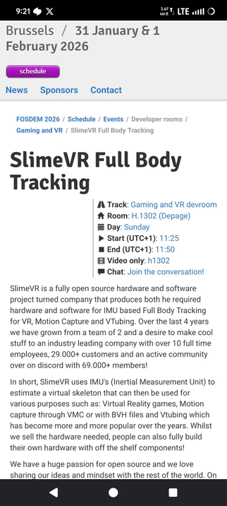 SlimeVR Full Body Tracking

A Track: Gaming and VR devroom

Room: H.1302 (Depage)

Day: Sunday

Start (UTC+1): 11:25

End (UTC+1): 11:50

Video only: h1302

Chat: Join the conversation!

SlimeVR is a fully open source hardware and software project turned company that produces both he required hardware and software for IMU based Full Body Tracking for VR, Motion Capture and VTubing. Over the last 4 years we have grown from a team of 2 and a desire to make cool stuff to an industry leading company with over 10 full time employees, 29.000+ customers and an active community over on discord with 69.000+ members!

In short, SlimeVR uses IMU's (Inertial Measurement Unit) to estimate a virtual skeleton that can then be used for various purposes such as: Virtual Reality games, Motion capture through VMC or with BVH files and Vtubing which has become more and more popular over the years. Whilst we sell the hardware needed, people can also fully build their own hardware with off the shelf components!