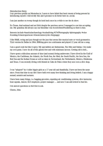 #introduction #intro

in my previous profile on Mastodon.ie, I seem to have failed that basic tenet of being present by introducing myself. I did rectify this and I promise to do better here on social.

 Interests include #nauticalarchaeology #scubadiving #UWPhotography #photography #wine #cooking #classicsportscars #classicmotorcycles 

I like R&B, swing and jazz though not the jazz that seems like musical note or vocal gymnastics. Tl:dr version - In Dallas in 1964, BBKing gave me a nickname and played 12 year old me a song. I am a good cook but like it spicy. My specialities are Indonesian, Tex-Mex and Italian.  I have spent a ridiculous amount of time (and money) being underwater. I have dived in the Gulf of Mexico, the Caribbean, the Atlantic, the North Sea, the Med, the South Pacific, the Java Sea, the Red Sea and the Indian Ocean as well s lakes in Switzerland, the Netherlands, Mexico, Oklahoma and Texas. I was recently diving with friends in Cabo de Palos where they now own a dive shop. Twas “adopted” by 4 older hippie girls as a 17 year old and thankfully, I have not been the same since. From that time in my life I have held over many free thinking and living beliefs. I am a happy ‘nomad, naturist and nurturer.

I have been many things, i.a. bagging groceries, repairing air conditioning systems, dive instructor, boat captain, dancer, ILO employee, project manager ... and now I can add retired to that list.

I do answer questions so feel free to ask.

Cheers, Jobn 