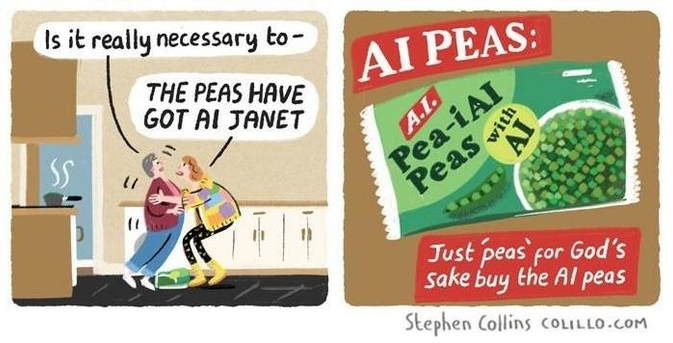 Comic by Stephen Collins:

LIZ [Grabbing Janet by the collar]: THE PEAS HAVE GOT AI, JANET 

[Cut to an advert ending screen, with the bag of peas and the slogan: AI PEAS: Just 'Peas' for god's sake buy the AI peas.