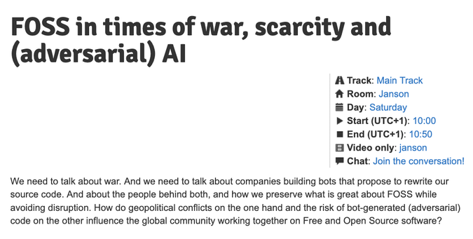 FOSS in times of war, scarcity and (adversarial) AI

We need to talk about war. And we need to talk about companies building bots that propose to rewrite our source code. And about the people behind both, and how we preserve what is great about FOSS while avoiding disruption. How do geopolitical conflicts on the one hand and the risk of bot-generated (adversarial) code on the other influence the global community working together on Free and Open Source software?

 Day: Saturday
Start (UTC+1): 10:00
End (UTC+1): 10:50