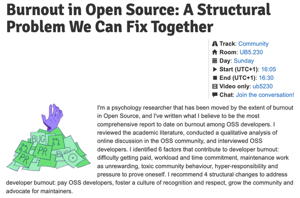 Burnout in Open Source: A Structural Problem We Can Fix Together

I'm a psychology researcher that has been moved by the extent of burnout in Open Source, and I've written what I believe to be the most comprehensive report to date on burnout among OSS developers. I reviewed the academic literature, conducted a qualitative analysis of online discussion in the OSS community, and interviewed OSS developers. I identified 6 factors that contribute to developer burnout: difficulty getting paid, workload and time commitment, maintenance work as unrewarding, toxic community behaviour, hyper-responsibility and pressure to prove oneself. I recommend 4 structural changes to address developer burnout: pay OSS developers, foster a culture of recognition and respect, grow the community and advocate for maintainers.

    Track: Community
    Room: UB5.230
    Day: Sunday
    Start (UTC+1): 16:05
    End (UTC+1): 16:30
    Video only: ub5230
    Chat: Join the conversation!