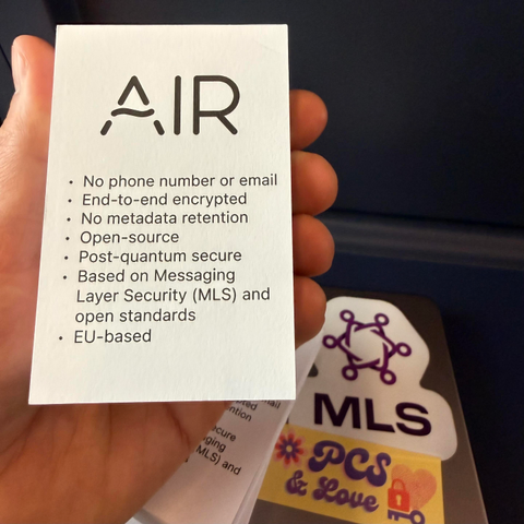 Invitation cards in front of a notebook with a MLS sticker.

AIR
• No phone number or email
• End-to-end encrypted
• No metadata retention
• Open-source
• Post-quantum secure
• Based on Messaging Layer Security (MLS) and open standards
• EU-based