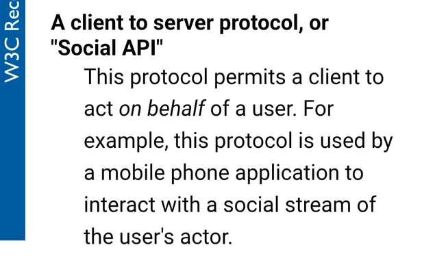 A client to server protocol, or "Social API"
This protocol permits a client to act on behalf of a user. For example, this protocol is used by a mobile phone application to interact with a social stream of the user's actor.