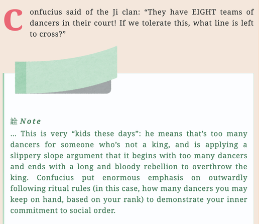 Confucius said of the Ji clan: “They have EIGHT teams of dancers in their court! If we tolerate this, what line is left to cross?”

Note:

… This is very “kids these days”: he means that’s too many dancers for someone who’s not a king, and is applying a slippery slope argument that it begins with too many dancers and ends with a long and bloody rebellion to overthrow the king. Confucius put enormous emphasis on outwardly following ritual rules (in this case, how many dancers you may keep on hand, based on your rank) to demonstrate your inner commitment to social order.