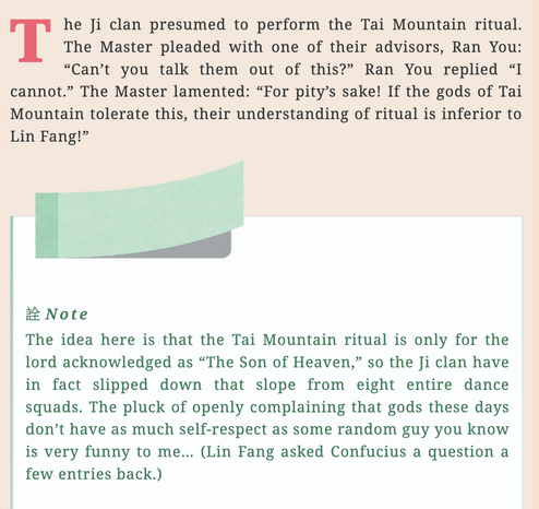 The Ji clan presumed to perform the Tai Mountain ritual. The Master pleaded with one of their advisors, Ran You: “Can’t you talk them out of this?” Ran You replied “I cannot.” The Master lamented: “For pity’s sake! If the gods of Tai Mountain tolerate this, their understanding of ritual is inferior to Lin Fang!”

Note

The idea here is that the Tai Mountain ritual is only for the lord acknowledged as “The Son of Heaven,” so the Ji clan have in fact slipped down that slope from eight entire dance squads. The pluck of openly complaining that gods these days don’t have as much self-respect as some random guy you know is very funny to me… (Lin Fang asked Confucius a question a few entries back.)
