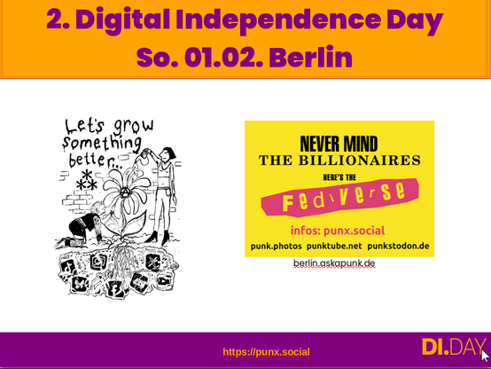 Screenshot der Folie für den 2. Digital Independence Day am So. 01.02. in Berlin

Zu sehen ist links ein bild von counterforce.social, auf dem die ganzen tech-bros app als pflanzensamen in der erde sind, und punks eine blume daraus züchten, mit dem text: "lets grow something better"

Rechts ist der Sticker "nevermind THE BILLIONAIRES, HERE'S THE fediverse" im sex pistols style.
außerdem gibt es die URLS: "infos: punx.social,  punk.photos,  punktube.net  und punkstodon.de.

da drunter steht noch berlin.askapunk.de
