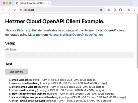Screenshot of the Hetzner Cloud OpenAPI Client Example running in a browser at https://localhost

Heading: Cloud OpenAPI Client Example.

This is a Kitten app that demonstrates basic usage of the Hetzner Cloud OpenAPI client generated using Massimo from Hetzner's official OpenAPI specification.

H2: Setup

Label: API Token
Password input box with 64 dots

H2: Test
List servers button

Result of having pressed the button is a list of seven servers (the scrollbar indicates there are more that are not visible):

1. small-web.org (running) – CPX 11 (x86, 2 cores, 2GB RAM, 40GB storage)
2. owncast.small-web.org (running) – CPX 11 (x86, 2 cores, 2GB RAM, 40GB storage)
3. kittens.small-web.org (running) – CPX 11 (x86, 2 cores, 2GB RAM, 40GB storage)
4. kitten.small-web.org (running) – CPX 11 (x86, 2 cores, 2GB RAM, 40GB storage)
5. draw-together.small-web.org (running) – CPX 11 (x86, 2 cores, 2GB RAM, 40GB storage)
6. accessibilityforeveryone.small-web.org (running) – CPX 11 (x86, 2 cores, 2GB RAM, 40GB storage)
7. kitten-kawaii.small-web.org (running) – CPX 11 (x86, 2 cores, 2GB RAM, 40GB storage)