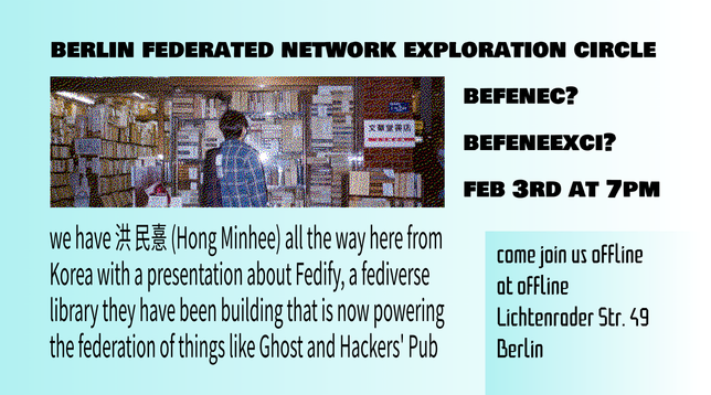 BERLIN FEDERATED NETWORK EXPLORATION CIRCLE
BEFENEC? BEFENEEXCI?
we have 洪 民憙 (Hong Minhee) all the way here from 
Korea with a presentation about Fedify, a fediverse
library they have been building that is now powering
the federation of things like Ghost and Hackers' Pub

come join us offline
at offline
Lichtenrader Str. 49
Berlin