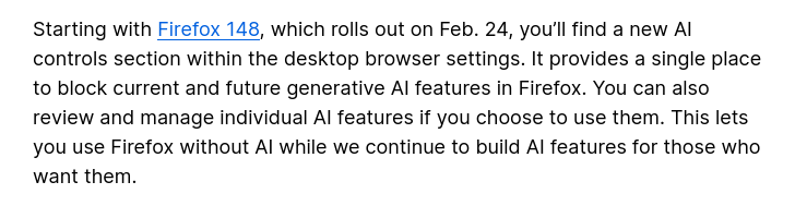Starting with Firefox 148, which rolls out on Feb. 24, you'll find a new Al
controls section within the desktop browser settings. It provides a single place
to block current and future generative Al features in Firefox. You can also
review and manage individual Al features if you choose to use them. This lets
you use Firefox without Al while we continue to build Al features for those who
want them.
