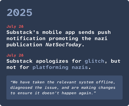 2025. July 28: Substack’s mobile app sends push notification promoting the nazi publication NatSocToday. July 28: Substack apologizes for glitch, but not for platforming nazis. Quote: “We have taken the relevant system offline, diagnosed the issue, and are making changes to ensure it doesn’t happen again.”