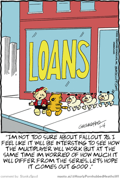 Original Heathcliff comic from January 4, 2021
New caption: "Im not too sure about fallout 76. I
feel like it will be intersting to see how
the multiplayer will work but at the
same time im worried of how much it
will differ from the series. Lets hope
it comes out good ."
Comment by: StankySpud

The image is a funny cartoon featuring a boy with a cat, both walking on a sidewalk. The cartoon is titled "Loans" in yellow letters, suggesting that it might be related to the world of loans or finance. The scene is set in an urban environment with a red building and a window that displays a sign for a store with the word "Loans" written on it.
