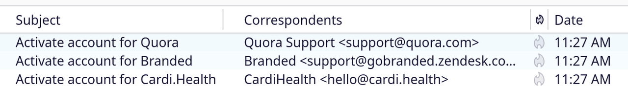 partial screenshot of one of my inbox, with 4 columns: Subject, Correspondents, spam, Date

- Activate account for Quora,
  Quora Support < support@quora.com >
  11:27 AM
- Activate account for Branded
  Branded <support@gobranded.zendesk.com>
  11:27 AM
- Activate account for Cardi.Health
  CardiHealth <hello@cardi.health>
  11:27