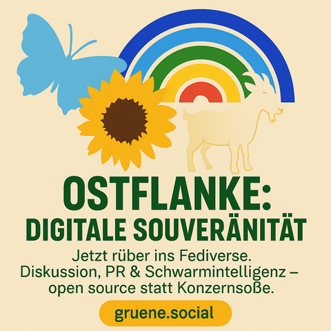 Bild „OSTFLANKE: DIGITALE SOUVERÄNITÄT“:

Illustration mit Sonnenblume, Ziege, Schmetterling und Regenbogen auf hellgelbem Hintergrund. Darunter grüne Überschrift: „OSTFLANKE: DIGITALE SOUVERÄNITÄT“. Text darunter: „Jetzt rüber ins Fediverse. Diskussion, PR & Schwarmintelligenz – open source statt Konzernsoße.“ Am unteren Rand gelb hinterlegt: „gruene.social“.