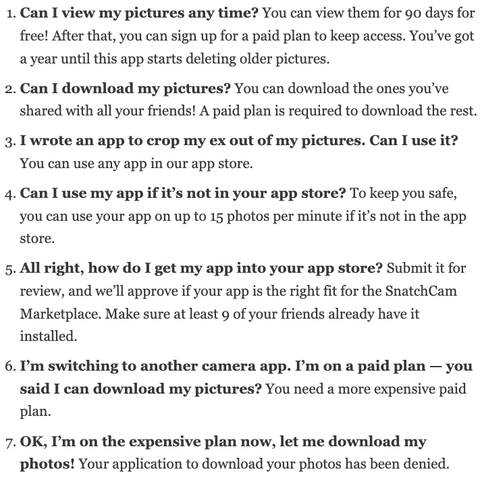 1. Can I view my pictures any time? You can view them for 90 days for free! After that, you can sign up for a paid plan to keep access. You’ve got a year until this app starts deleting older pictures.
2. Can I download my pictures? You can download the ones you’ve shared with all your friends! A paid plan is required to download the rest.
3. I wrote an app to crop my ex out of my pictures. Can I use it? You can use any app in our app store.
4. Can I use my app if it’s not in your app store? To keep you safe, you can use your app on up to 15 photos per minute if it’s not in the app store.
5. All right, how do I get my app into your app store? Submit it for review, and we’ll approve if your app is the right fit for the SnatchCam Marketplace. Make sure at least 9 of your friends already have it installed.
6. I’m switching to another camera app. I’m on a paid plan — you said I can download my pictures? You need a more expensive paid plan.
7. OK, I’m on the expensive plan now, let me download my photos! Your application to download your photos has been denied.