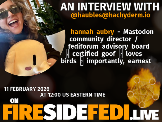 A dark image. The background is unclear and blurry. On the foreground on the left there is a huge circle, inside of which a profile picture belonging to @haubles@hachyderm.io. On the other side, a bit lower in the frame we see a fediverse logo, but on fire. This is the logo of the Fireside Fedi show. In between those two elements a text is written. This text says:

AN INTERVIEW WITH
@haubles@hachyderm.io

hannah aubry - Mastodon community director / fediforum advisory board ☞ certified goof ♡ loves birds ☆ importantly, earnest

11 February 2026
AT 12:00 US EASTERN TIME
ON
FIRESIDEFEDI.LIVE