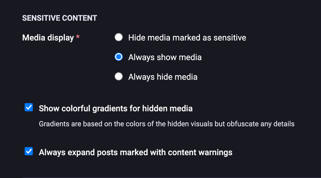 Mastodon settings
SENSITIVE CONTENT

Media display *
• Hide media marked as sensitive
• Always show media
• Always hide media

Show colorful gradients for hidden media
Gradients are based on the colors of the hidden visuals but obfuscate any details

Always expand posts marked with content warnings