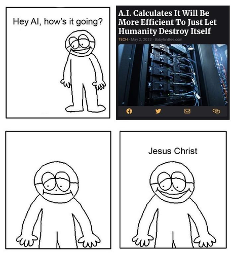 Four panel comic (also a meme macro)

First panel: there's a guy asking "Hey AI, how is it going?"

Second panel: screenshot of a news article with the title "AI calculates it will be more efficient to just let humanity destroy itself" 

Third panel: the guy is stares silently 

Fourth panel: he says "Jesus Christ"