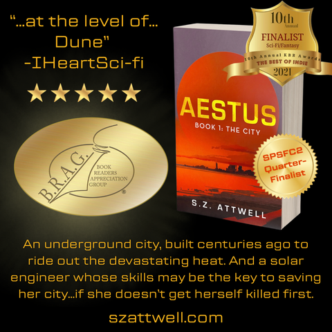 Black background. Top left: 5-star review of Aestus 1 (“…at the level of…Dune" -IHeartSci-fi). Below: B.R.A.G. Medallion. Right: Aestus, Book 1: The City cover art (red sunset over desert wasteland with city structures) with medallions: SPSFC2 Quarterfinalist and KBR 2021 SFF Finalist.

Text: 
An underground city, built centuries ago to ride out the devastating heat. And a solar engineer whose skills may be the key to saving her city.if she doesn't get herself killed first. szattwell.com
