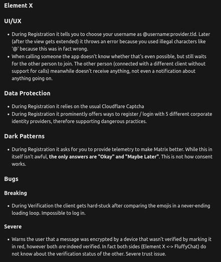 Element X
UI/UX
- During Registration it tells you to choose your username as @username:provider.tld. Later (after the view gets extended) it throws an error because you used illegal characters like '@' because this was in fact wrong.
- When calling someone the app doesn't know whether that's even possible, but still waits for the other person to join. The other person (connected with a different client without support for calls) meanwhile doesn't receive anything, not even a notification about anything going on.

Data Protection
- During Registration it relies on the usual Cloudflare Captcha
- During Registration it prominently offers ways to register / login with 5 different corporate identity providers, therefore supporting dangerous practices.

Dark Patterns
- During Registration it asks for you to provide telemetry to make Matrix better. While this in itself isn't awful, the only answers are "Okay" and "Maybe Later". This is not how consent works.

Bugs
Breaking
- During Verification the client gets hard-stuck after comparing the emojis in a never-ending loading loop. Impossible to log in.

Severe
- Warns the user that a message was encrypted by a device that wasn't verified by marking it in red, however both are indeed verified. In fact both sides (Element X <-> FluffyChat) do not know about the verification status of the other. Severe trust issue.