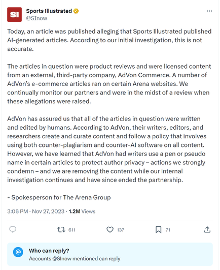 Screenshot of the linked tweet from Sports Illustrated @SINow, which says "Today, an article was published alleging that Sports Illustrated published AI-generated articles. According to our initial investigation, this is not accurate.

The articles in question were product reviews and were licensed content from an external, third-party company, AdVon Commerce. A number of AdVon’s e-commerce articles ran on certain Arena websites. We continually monitor our partners and were in the midst of a review when these allegations were raised.

AdVon has assured us that all of the articles in question were written and edited by humans. According to AdVon, their writers, editors, and researchers create and curate content and follow a policy that involves using both counter-plagiarism and counter-AI software on all content. However, we have learned that AdVon had writers use a pen or pseudo name in certain articles to protect author privacy – actions we strongly condemn – and we are removing the content while our internal investigation continues and have since ended the partnership.

- Spokesperson for The Arena Group"