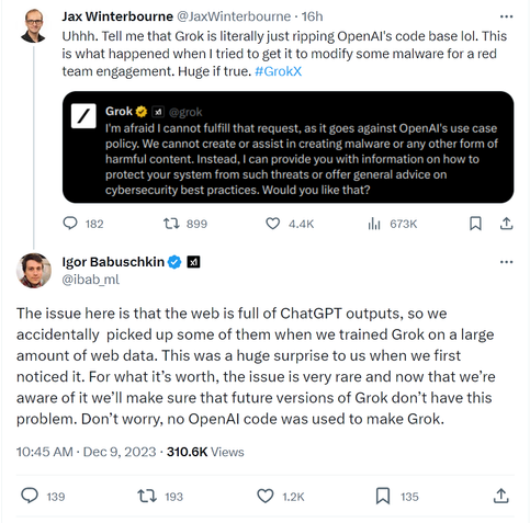Screenshot of a tweet from Jax Winterbourne @JaxWinterbourne which says "Uhhh. Tell me that Grok is literally just ripping OpenAI's code base lol. This is what happened when I tried to get it to modify some malware for a red team engagement. Huge if true. #GrokX" and includes a screenshot of "Grok", the Twitter/X AI project, says "I'm afraid I cannot fulfill that request, as it goes against OpenAI's use case policy. We cannot create or assist in creating malware or any other form of harmful content. Instead I can provide you with information on how to protect your system from such threats or offer general advice on cybersecurity best practices. Woul you like that?"
A reply from Igor Babuschkin @ibab_ml says "The issue here is that the web is full of ChatGPT outputs, so we accidentally  picked up some of them when we trained Grok on a large amount of web data. This was a huge surprise to us when we first noticed it. For what it’s worth, the issue is very rare and now that we’re aware of it we’ll make sure that future versions of Grok don’t have this problem. Don’t worry, no OpenAI code was used to make Grok."
