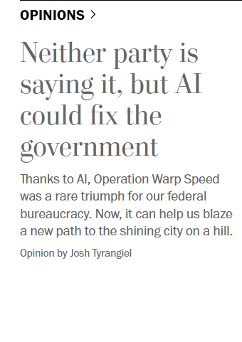 Screenshot of a listing in OPINIONS on the WaPo front page for the linked article, which says "Neither party is saying it, but AI could fix the government
Thanks to AI, Operation Warp Speed was a rare triumph for our federal bureaucracy. Now, it can help us blaze a new path to the shining city on a hill. 
Opinion by Josh Tyrangiel"
