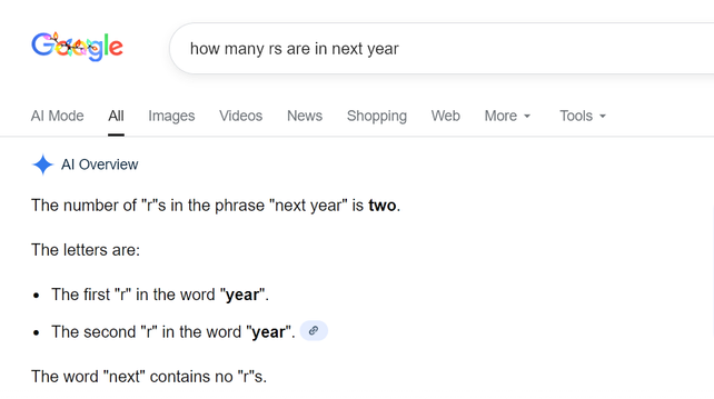 Google search for  "how many rs are in next year"
AI overview
AI Overview
The number of "r"s in the phrase "next year" is
two.
The letters are:

 The first "r" in the word "year".
The second "r" in the word "year". 

The word "next" contains no "r"s.