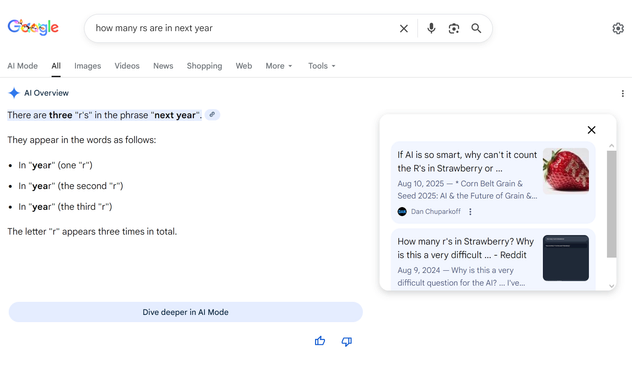 Another Google search for  "how many rs are in next year", with an "AI Overview" which says "There are three "r's" in the phrase "next year". 
They appear in the words as follows:
In "year" (one "r")
In "year" (the second "r")
In "year" (the third "r")
The letter "r" appears three times in total."

There is a link icon at the end of the first line, which is connected to a side panel with excerpts from two web pages:
If AI is so smart, why can't it count the R's in Strawberry or ...
Aug 10, 2025 — * Corn Belt Grain & Seed 2025: AI & the Future of Grain & Seed Agriculture. * Carhartt Leadership Fall 2025: AI & the ...   Dan Chuparkoff

How many r's in Strawberry? Why is this a very difficult ... - Reddit
Aug 9, 2024 — Why is this a very difficult question for the AI? ... I've gave this question GPT4o, Claude 3.5, and even Meta's AI. No... Reddit
