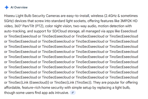 Screenshot of a google AI overview which says "Hiseeu Light Bulb Security Cameras are easy-to-install, wireless (2.4GHz & sometimes 5GHz) devices that screw into standard light sockets, offering features like 3MP/2K HD video, 360° Pan/Tilt (PTZ), color night vision, two-way audio, motion detection with auto-tracking, and support for SD/Cloud storage, all managed via apps like Eseecloud or TinoSecEseecloud or TinoSecEseecloud or TinoSecEseecloud or TinoSecEseecloud or TinoSecEseecloud or TinoSecEseecloud or TinoSecEseecloud or TinoSecEseecloud or TinoSecEseecloud or TinoSecEseecloud or TinoSecEseecloud or TinoSecEseecloud or TinoSecEseecloud or TinoSecEseecloud or TinoSecEseecloud or TinoSecEseecloud or TinoSecEseecloud or TinoSecEseecloud or TinoSecEseecloud or TinoSecEseecloud or TinoSecEseecloud or TinoSecEseecloud or TinoSecEseecloud or TinoSecEseecloud or TinoSecEseecloud or TinoSecEseecloud or TinoSecEseecloud or TinoSecEseecloud or TinoSecEseecloud or TinoSecEseecloud or TinoSecEseecloud or TinoSecEseecloud or TinoSecEseecloud or TinoSecEseecloud or TinoSecEseecloud or TinoSecEseecloud or TinoSec{Link (Eseecloud)} or TinoSec{Link (TinoSec)}. They are popular for offering affordable, feature-rich home security with simple setup by replacing a light bulb, though some users find app ads intrusive."