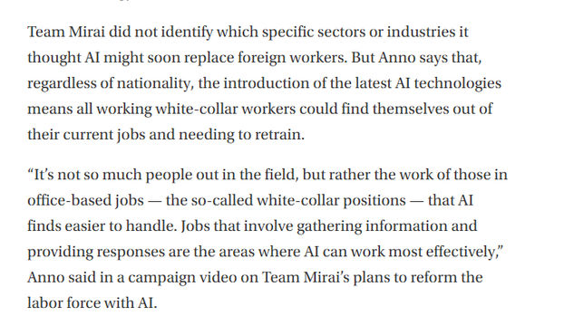 Team Mirai did not identify which specific sectors or industries it thought AI might soon replace foreign workers. But Anno says that, regardless of nationality, the introduction of the latest AI technologies means all working white-collar workers could find themselves out of their current jobs and needing to retrain.

“It’s not so much people out in the field, but rather the work of those in office-based jobs — the so-called white-collar positions — that AI finds easier to handle. Jobs that involve gathering information and providing responses are the areas where AI can work most effectively,” Anno said in a campaign video on Team Mirai’s plans to reform the labor force with AI.