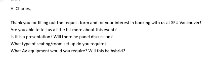  Hi Charles, 

Thank you for filling out the request form and for your interest in booking with us at SFU Vancouver!
Are you able to tell us a little bit more about this event?
Is this a presentation? Will there be panel discussion?
What type of seating/room set up do you require?
What AV equipment would you require? Will this be hybrid?