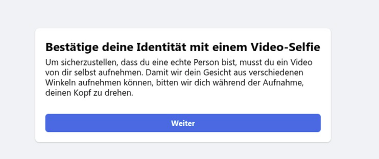 Info-Popup bei Facebook zur Authentifizierung per Selfie: 
Bestitige deine Identitat mit einem Video-Selfie
Um sicherzustellen, dass du eine echte Person bist, musst du ein Video
von dir selbst aufnehmen. Damit wir dein Gesicht aus verschiedenen
Winkeln aufnehmen kénnen, bitten wir dich wahrend der Aufnahme,
deinen Kopf zu drehen.
