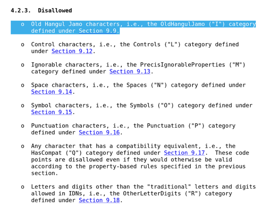 4.2.3.  Disallowed

   o  Old Hangul Jamo characters, i.e., the OldHangulJamo ("I") category
      defined under Section 9.9.

   o  Control characters, i.e., the Controls ("L") category defined
      under Section 9.12.

   o  Ignorable characters, i.e., the PrecisIgnorableProperties ("M")
      category defined under Section 9.13.

   o  Space characters, i.e., the Spaces ("N") category defined under
      Section 9.14.

   o  Symbol characters, i.e., the Symbols ("O") category defined under
      Section 9.15.

   o  Punctuation characters, i.e., the Punctuation ("P") category
      defined under Section 9.16.

   o  Any character that has a compatibility equivalent, i.e., the
      HasCompat ("Q") category defined under Section 9.17.  These code
      points are disallowed even if they would otherwise be valid
      according to the property-based rules specified in the previous
      section.

   o  Letters and digits other than the "traditional" letters and digits
      allowed in IDNs, i.e., the OtherLetterDigits ("R") category
      defined under Section 9.18.