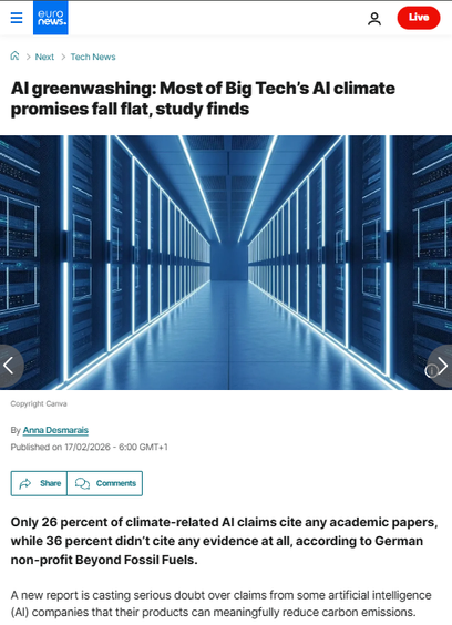 Euronews article - Picture: data centre (Copyright  Canva)
AI greenwashing: Most of Big Tech’s AI climate promises fall flat, study finds
A new report says claims that AI will be able to offset emissions caused by data centres are based on weak evidence. 
By Anna Desmarais
Published on 17/02/2026 
Only 26 percent of climate-related AI claims cite any academic papers, while 36 percent didn’t cite any evidence at all, according to German non-profit Beyond Fossil Fuels.
A new report is casting serious doubt over claims from some artificial intelligence (AI) companies that their products can meaningfully reduce carbon emissions.