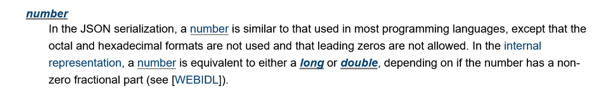 number

In the JSON serialization, a number is similar to that used in most programming languages, except that the octal and hexadecimal formats are not used and that leading zeros are not allowed. In the internal representation, a number is equivalent to either a long or double, depending on if the number has a non-zero fractional part (see [WEBIDL]).