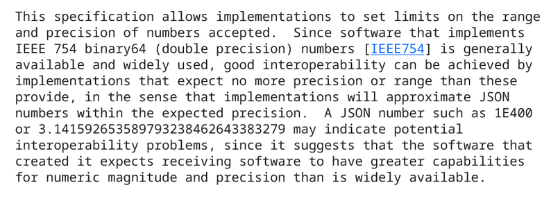 This specification allows implementations to set limits on the range and precision of numbers accepted.  Since software that implements IEEE 754 binary64 (double precision) numbers [IEEE754] is generally available and widely used, good interoperability can be achieved by implementations that expect no more precision or range than these provide, in the sense that implementations will approximate JSON numbers within the expected precision.  A JSON number such as 1E400 or 3.141592653589793238462643383279 may indicate potential interoperability problems, since it suggests that the software that created it expects receiving software to have greater capabilities for numeric magnitude and precision than is widely available.