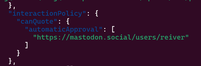   "interactionPolicy": {
    "canQuote": {
      "automaticApproval": [
        "https://mastodon.social/users/reiver"
      ]
    }
  },