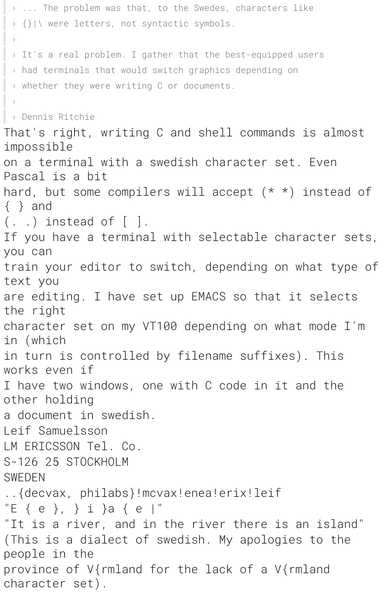 › ... The problem was that, to the Swedes, characters like
› {}|\ were letters, not syntactic symbols.
›
› It's a real problem. I gather that the best-equipped users
› had terminals that would switch graphics depending on
› whether they were writing C or documents.
›
› Dennis Ritchie

That's right, writing C and shell commands is almost impossible on a terminal with a swedish character set. Even Pascal is a bit hard, but some compilers will accept (* *) instead of { } and (. .) instead of [ ].

If you have a terminal with selectable character sets, you can train your editor to switch, depending on what type of text you are editing. I have set up EMACS so that it selects the right character set on my VT100 depending on what mode I'm in (which in turn is controlled by filename suffixes). This works even if I have two windows, one with C code in it and the other holding a document in swedish.

Leif Samuelsson

LM ERICSSON Tel. Co.
S-126 25 STOCKHOLM
SWEDEN
..{decvax, philabs}!mcvax!enea!erix!leif

"E { e }, } i }a { e |"
"It is a river, and in the river there is an island"
(This is a dialect of swedish. My apologies to the people in the
province of V{rmland for the lack of a V{rmland character set).