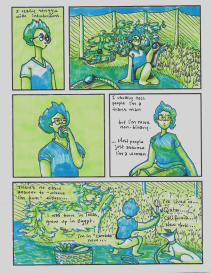 a five panel comic in green and blue.

p1: some dude (me), looking to the right. "I really struggle with introductions."

p2: zooms out to show me crouched in a vegetable garden, about to pick a tomato. I'm looking at the camera.

p3: I munch on the tomato

p4: I'm sitting in a cross-legged, off kilter way, looking away from the camera and frowning. "I usually tell people I'm a trans man but I'm more non-binary. ... Most people just assume I'm a woman."

p5: pulls back out to show the garden, I'm pulling a dandelion out of a bed of carrots. There's a dog next to me and a basket of veggies behind me. I have a little plumber bum. "There's no easy answer to 'where I'm from' either ... I was born in Texas, I grew up in Egypt, I live in "Canada" now ... I've lived in ... Qatar ... California ... New York ..."