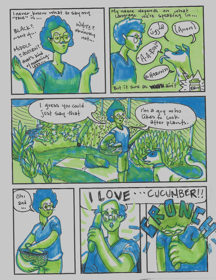 page two of the comic

p1: I shrug and scrunch up my face. "I never know what to say my 'race' is ... BLACK? ... sort of ... MIDDLE EASTERN? that's kind of meaningless ... WHITE? obviously not ..."

p2: "My name depends on what language we're speaking in ..." the pup is barking my name, "Arron, harun, A-a-ron." The voiceover continues "But it sure as f-- ain't 'Erin'" (this last name is shown on a disposable coffee cup)

p3: The vegetable garden again. I've stood up and am addressing the camera. "I guess you can say that I'm a guy who likes to look after plants."

p4: I look shyly away, reaching into the basket of vegetables. "Oh, and ..."

p5: I whip out a gherkin, gazing at it intently. "I LOVE ..."

p6: CRONCH! "... CUCUMBER!!"