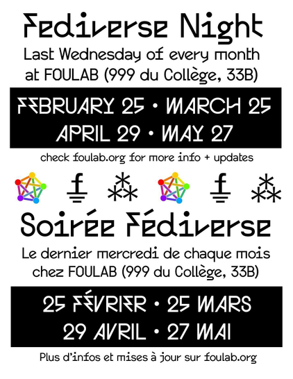 Fediverse Night: Last wednesday of every month at FOULAB (999 du College, 33B). February 25t, March 25, April 29, May 27. check foulab.org for more info + updates. Fediverse symbol (pentagram) Foulab symbol, Fediverse symbol (three asterisks). 

Soiree Fediverse: Le dernier mecredi de chaque mois chez FOULAB (999 du College, 33B). 25 Fevrier, 25 Mars, 29 Avril, 27 Mai. Plus d'infos et mises a jour sur foulab.org