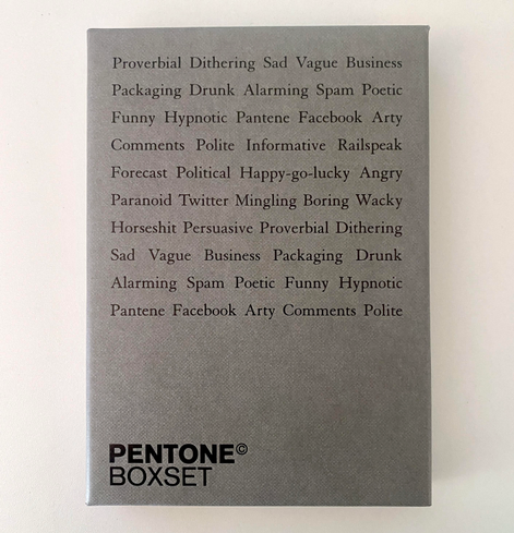A box for a set of postcards. At the bottom it sat PENTONE. At the top the following:
Proverbial Dithering Sad Vague Business
Packaging Drunk Alarming Spam Poetic
Funny Hypnotic Pantene Facebook Arty Comments Polite Informative Railspeak
Forecast Political Happy-go-lucky Angry
Paranoid Twitter Mingling Boring Wacky
Horseshit Persuasive Proverbial Dithering
Sad Vague Business Packaging Drunk
Alarming Spam Poetic Funny Hypnotic Pantene Facebook Arty Comments Polite