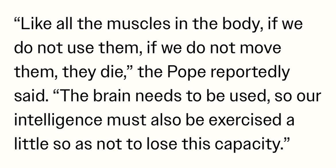 "Like all the muscles in the body, if we
do not use them, if we do not move
them, they die," the Pope reportedly
said. "The brain needs to be used, so our
intelligence must also be exercised a
little so as not to lose this capacity."